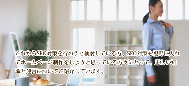 これからSEO対策を行おうと検討している方、SEO対策も視野に入れてホームページ制作をしようと思っている方々にとって、正しい知識と運営についてご紹介しています。大阪、神戸のSEO会社でのECサイト構築、ホームページ制作